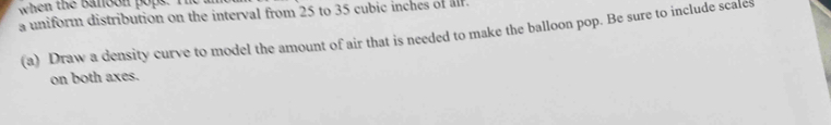 when the banoon popt. I 
a uniform distribution on the interval from 25 to 35 cubic inches of alf. 
(a) Draw a density curve to model the amount of air that is needed to make the balloon pop. Be sure to include scales 
on both axes.