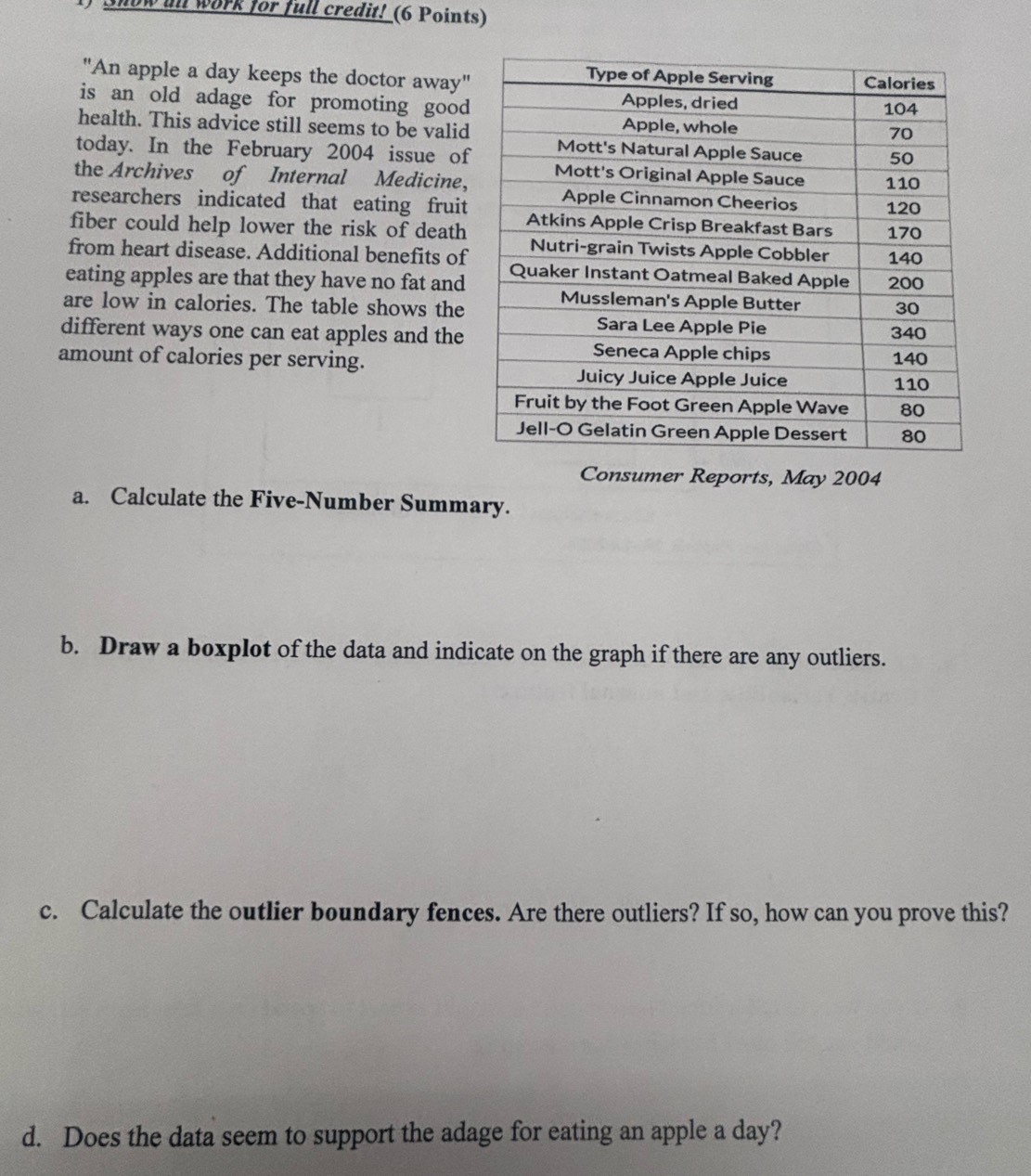 now in work for full credit! (6 Points) 
"An apple a day keeps the doctor away" 
is an old adage for promoting good 
health. This advice still seems to be valid 
today. In the February 2004 issue of 
the Archives of Internal Medicine, 
researchers indicated that eating fruit 
fiber could help lower the risk of death 
from heart disease. Additional benefits of 
eating apples are that they have no fat and 
are low in calories. The table shows the 
different ways one can eat apples and the 
amount of calories per serving. 
Consumer Reports, May 2004 
a. Calculate the Five-Number Summary. 
b. Draw a boxplot of the data and indicate on the graph if there are any outliers. 
c. Calculate the outlier boundary fences. Are there outliers? If so, how can you prove this? 
d. Does the data seem to support the adage for eating an apple a day?