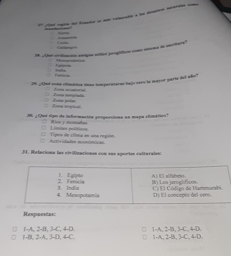 2Qué repión del Ecuador es más valnerable a los desastres naturales como
wa dan me ?
Sne
Amanela
Costin
Caldpages.
28 2 Qn6 civilización astigna atilizó jeroglíficos como sintema de escritura?
Mesopetámica
Egipcia
India.
Fenicia.
29. ¿Qué zona climática tiene temperaturas bajo cero la mayor parte del año?
Zona ecuntorial.
Zona templada.
Zona polar.
Zona tropical.
30. ¿Qué tipo de información proporciona un mapa climático?
Rios y monañes.
Limites políticos.
Tipos de clima en una región.
Actividades económicas.
31. Relaciona las civilizaciones con sus aportes culturales:
Respuestas:
1-A, 2-B, 3-C, 4 -D. 1 -A, 2 -B, 3 -C, 4 -D.
1-B, 2 -A, 3 -D, 4 -C. 1 -A, 2 -B, 3-C, 4-D.