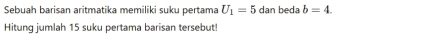 Sebuah barisan aritmatika memiliki suku pertama U_1=5dan beda b=4. 
Hitung jumlah 15 suku pertama barisan tersebut!