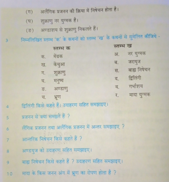 (ग) अलैंगिक प्रजनन की क्रिया में निषेचन होता है।
(घ) शुक्राणु नर युग्मक है।
(ङ़) अण्डाशय से शुक्राणु निकलते हैं।
3 निम्नलिखित स्तम्भ ‘क’ के कथनों को स्तम्भ ‘ख’ के कथनों से सुमेलित कीजिये -
स्तम्भ क स्तम्भ ख
क. मेंढक ऑ. नर युग्मक
ख. केंचुआ ब. जरायुज
ग. शुक्राणु स. बाह्य निषेचन
घ. मनुष्य द. द्विलिंगी
ड. अण्डाणु य. गर्भाशय
च. भ्रूण र. मादा युग्मक
4 द्विलिंगी किसे कहते हैं। उदाहरण सहित समझाइए।
5 प्रजनन से क्या समझते हैं ?
6 लैंगिक प्रजनन तथा अलैंगिक प्रजनन में अन्तर समझाइए ?
7 आन्तरिक निषेचन किसे कहते हैं ?
8 अण्डयुज को उदाहरण सहित समझाइए।
9 बाह्म निषेचन किसे कहते हैं ? उदाहरण सहित समझाइए।
10 मादा के किस जनन अंग में भ्रूण का रोपण होता है?