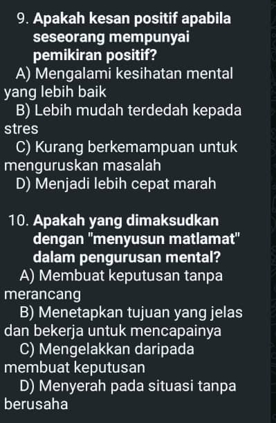 Apakah kesan positif apabila
seseorang mempunyai
pemikiran positif?
A) Mengalami kesihatan mental
yang lebih baik
B) Lebih mudah terdedah kepada
stres
C) Kurang berkemampuan untuk
menguruskan masalah
D) Menjadi lebih cepat marah
10. Apakah yang dimaksudkan
dengan ''menyusun matlamat''
dalam pengurusan mental?
A) Membuat keputusan tanpa
merancang
B) Menetapkan tujuan yang jelas
dan bekerja untuk mencapainya
C) Mengelakkan daripada
membuat keputusan
D) Menyerah pada situasi tanpa
berusaha