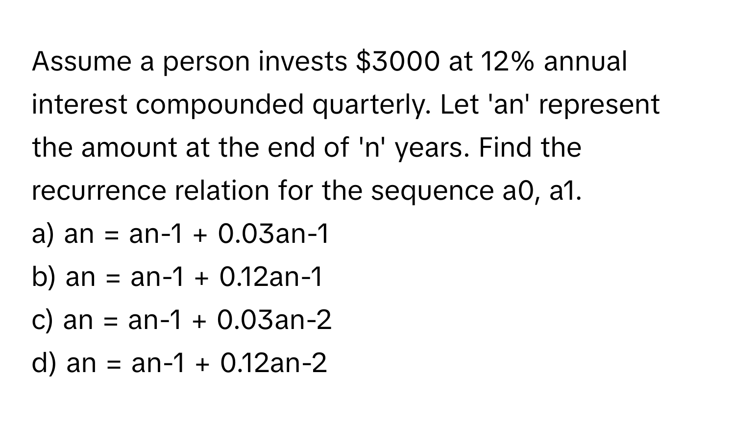 Assume a person invests $3000 at 12% annual interest compounded quarterly. Let 'an' represent the amount at the end of 'n' years. Find the recurrence relation for the sequence a0, a1.

a) an = an-1 + 0.03an-1 
b) an = an-1 + 0.12an-1 
c) an = an-1 + 0.03an-2 
d) an = an-1 + 0.12an-2