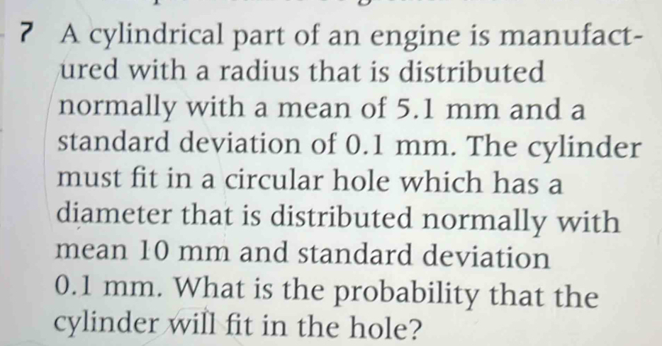 ? A cylindrical part of an engine is manufact- 
ured with a radius that is distributed 
normally with a mean of 5.1 mm and a 
standard deviation of 0.1 mm. The cylinder 
must fit in a circular hole which has a 
diameter that is distributed normally with 
mean 10 mm and standard deviation
0.1 mm. What is the probability that the 
cylinder will fit in the hole?