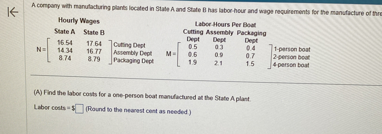 A company with manufacturing plants located in State A and State B has labor-hour and wage requirements for the manufacture of thr 
Hourly Wages Labor-Hours Per Boat 
State A State B Cutting Assembly Packaging 
Dent Dent Dept 
Cutting Dept 1-person boat
N=beginbmatrix 16.54&17.64 14.34&16.77 8.74&8.79endbmatrix Packaging Dept 
2-person boat 
Assembly Dept M=beginbmatrix 0.5&0.3&0.4 0.6&0.9&0.7 1.9&2.1&1.5endbmatrix 4-person boat 
(A) Find the labor costs for a one-person boat manufactured at the State A plant. 
Labor costs =$□ (Round to the nearest cent as needed.)