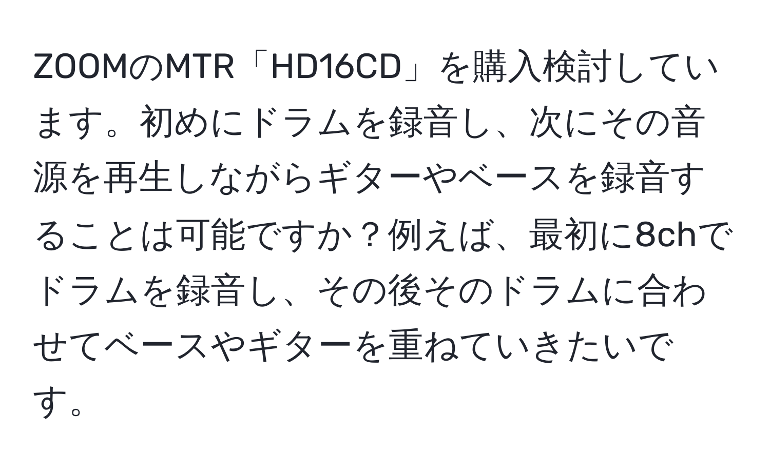 ZOOMのMTR「HD16CD」を購入検討しています。初めにドラムを録音し、次にその音源を再生しながらギターやベースを録音することは可能ですか？例えば、最初に8chでドラムを録音し、その後そのドラムに合わせてベースやギターを重ねていきたいです。