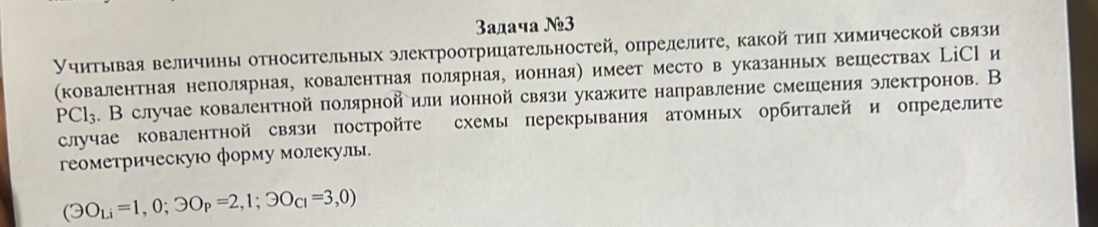 3aдaчa №3 
Учитывая величины относительных электроотрицательностей, опрелелите, какой τиπ химической связи 
(ковалентная неполярная, ковалентная полярнаяу ионнаяе имеет место в указанньх вешествах ЦіСРи
PCl_3. В случае ковалентной полярнойили ионной связи укажите налравление смешения электронов. В 
случае ковалентной связи постройте схемы перекрывания атомных орбиталей и опрелелите 
геометрическую форму молекулы.
(Theta O_Li=1,0;3O_P=2,1;3O_CI=3,0)