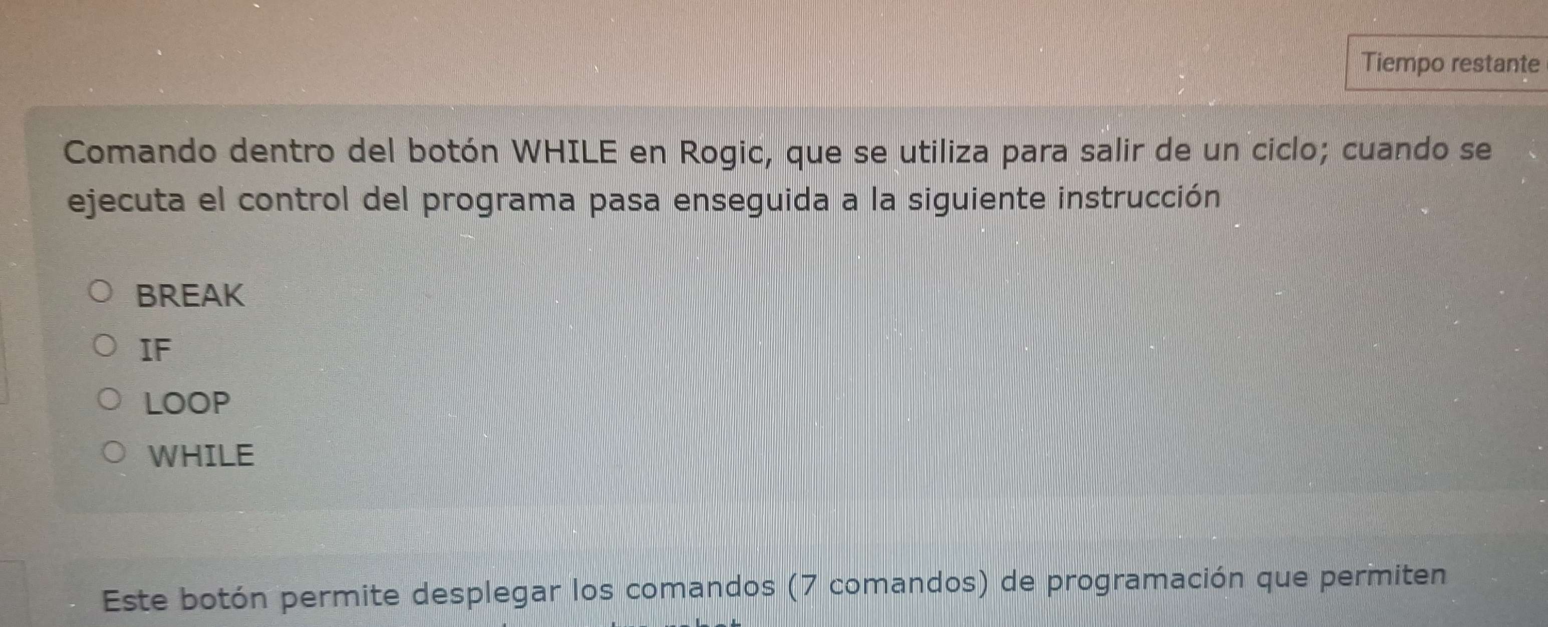 Tiempo restante 
Comando dentro del botón WHILE en Rogic, que se utiliza para salir de un ciclo; cuando se 
ejecuta el control del programa pasa enseguida a la siguiente instrucción 
BREAK 
IF 
LOOP 
WHILE 
Este botón permite desplegar los comandos (7 comandos) de programación que permiten