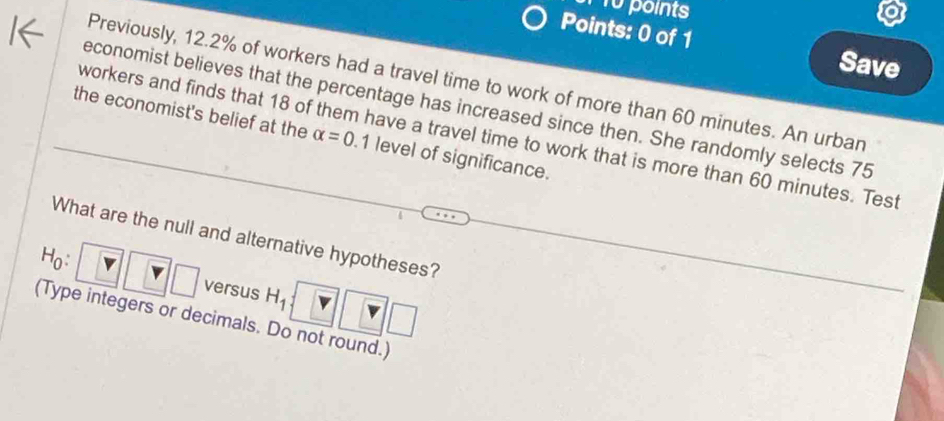 points 
Points: 0 of 1 
Save 
Previously, 12.2% of workers had a travel time to work of more than 60 minutes. An urban 
economist believes that the percentage has increased since then. She randomly selects 75
the economist's belief at the alpha =0 7 level of significance. 
workers and finds that 18 of them have a travel time to work that is more than 60 minutes. Test 
What are the null and alternative hypotheses?
H_0 : versus H_1
r □ 
(Type integers or decimals. Do not round.)