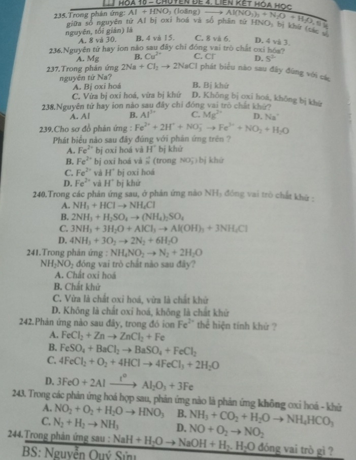 Hóà 10 - Chuyễn đế 4. Liền kết hóa Học
235.Trong phản ứng: AI+HNO_3 (loãng) _  Al(NO_3)_3+N_2O+H_2O_3 HNO_3 bị khứ (các v
giữa số nguyên tử Al bị oxi hoá và số phân tử
7
nguyên, tối giản) là
A. 8 và 30. B. 4 và 15. C. 8 và 6. D. 4 và 3.
236.Nguyên tử hay ion nào sau đây chỉ đóng vai trò chất oxi hóa?
A. Mg B. Cu^(2+) C. Cr D. S^2
237.Trong phản ứng 2Na+Cl_2 to 2NaCl phát biểu nào sau đây đùng với các
nguyên tứ Na?
A. Bj oxi hoá B. Bị khứ
C. Vừa bị oxi hoá, vừa bị khứ D. Khōng bị oxi hoá, không bị khứ
238.Nguyên tử hay ion nào sau đây chi đóng vai trò chất khứ?
A. Al B. Al^(3+) C. Mg^(2+) D. Na^+
239.Cho sơ đồ phản ứng : Fe^(2+)+2H^++NO_3^(-to Fe^3+)+NO_2+H_2O
Phát biểu nào sau đây đúng với phản ứng trên ?
A. Fe^(2+) bị oxi hoá và H° bj khứ
B. Fe^(2+) bj oxi hoá và  (-3)/N  (trong NO_3^(-) b j khử
C. Fe^2+) và H° bj oxi hoá
D. Fe^(2+) và H° bị khử
240.Trong các phản ứng sau, ở phản ứng nào NH₃ đồng vai trò chất khử :
A. NH_3+HClto NH_4Cl
B. 2NH_3+H_2SO_4to (NH_4)_2SO_4
C. 3NH_3+3H_2O+AlCl_3to Al(OH)_3+3NH_4Cl
D. 4NH_3+3O_2to 2N_2+6H_2O
241.Trong phản ứng : NH_4NO_2to N_2+2H_2O
NH_2NO_2 đóng vai trò chất nào sau đây?
A. Chất oxi hoá
B. Chất khử
C. Vừa là chất oxi hoá, vừa là chất khử
D. Không là chất oxi hoá, không là chất khử
242.Phản ứng nào sau đây, trong đó ion Fe^2 thể hiện tính khử ?
A. FeCl_2+Znto ZnCl_2+Fe
B. FeSO_4+BaCl_2to BaSO_4+FeCl_2
C. 4FeCl_2+O_2+4HClto 4FeCl_3+2H_2O
D. 3FeO+2Alxrightarrow I°Al_2O_3+3Fe
243. Trong các phản ứng hoá hợp sau, phản ứng nào là phản ứng không oxi hoá - khử
A. NO_2+O_2+H_2Oto HNO_3 B. NH_3+CO_2+H_2Oto NH_4HCO_3
C. N_2+H_2to NH_3
D. NO+O_2to NO_2
244.Trong phản ứng sau : NaH+H_2Oto NaOH+H_2.H_2O đóng vai trò gì ?
BS: Nguyễn Ouý Sử