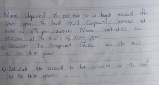 Mueni clepassted sh 800, ow in a bank account for 
there years. The bank paid Compound Interent all 
rate of 53 pe annum. Mueni withddrow sh 
so, ow at the end of every year. 
②f Calculate the Compound interest at the end 
of the three years
b) Calculate the arround in her account at the end 
of the three years.