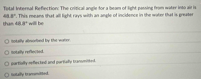 Total Internal Reflection: The critical angle for a beam of light passing from water into air is
48.8°. This means that all light rays with an angle of incidence in the water that is greater
than 48.8° will be
totally absorbed by the water.
totally reflected.
partially reflected and partially transmitted.
totally transmitted.