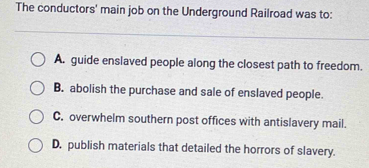 The conductors' main job on the Underground Railroad was to:
A. guide enslaved people along the closest path to freedom.
B. abolish the purchase and sale of enslaved people.
C. overwhelm southern post offices with antislavery mail.
D. publish materials that detailed the horrors of slavery.