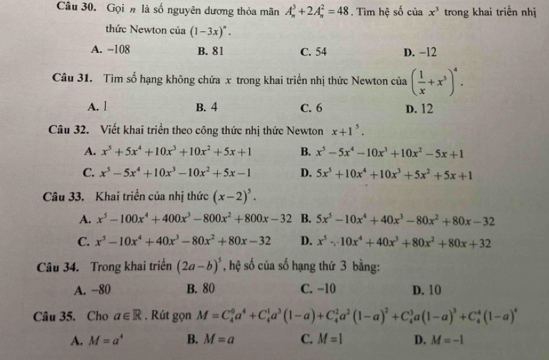 Gọi # là số nguyên dương thỏa mãn A_n^(3+2A_n^2=48. Tìm hệ số của x^3) trong khai triển nhị
thức Newton của (1-3x)^n.
A. −108 B. 81 C. 54 D. −12
Câu 31. Tìm số hạng không chứa x trong khai triển nhị thức Newton của ( 1/x +x^3)^4.
A. l B. 4 C. 6 D. 12
Câu 32. Viết khai triển theo công thức nhị thức Newton x+1^5.
A. x^5+5x^4+10x^3+10x^2+5x+1 B. x^5-5x^4-10x^3+10x^2-5x+1
C. x^5-5x^4+10x^3-10x^2+5x-1 D. 5x^5+10x^4+10x^3+5x^2+5x+1
Câu 33. Khai triển của nhị thức (x-2)^5.
A. x^5-100x^4+400x^3-800x^2+800x-32 B. 5x^5-10x^4+40x^3-80x^2+80x-32
C. x^5-10x^4+40x^3-80x^2+80x-32 D. x^5-10x^4+40x^3+80x^2+80x+32
Câu 34. Trong khai triển (2a-b)^5 , hệ số của số hạng thứ 3 bằng:
A. −80 B. 80 C. −10 D. 10
Câu 35. Cho a∈ R. Rút gọn M=C_4^(0a^4)+C_4^(1a^3)(1-a)+C_4^(2a^2)(1-a)^2+C_4^(3a(1-a)^3)+C_4^(4(1-a)^4)
A. M=a^4 B. M=a C. M=1 D, M=-1