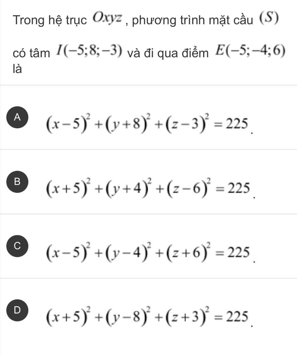 Trong hệ trục Oxyz , phương trình mặt cầu (S)
có tâm I(-5;8;-3) và đi qua điểm E(-5;-4;6)
là
A (x-5)^2+(y+8)^2+(z-3)^2=225.
B (x+5)^2+(y+4)^2+(z-6)^2=225.
C (x-5)^2+(y-4)^2+(z+6)^2=225.
D (x+5)^2+(y-8)^2+(z+3)^2=225.