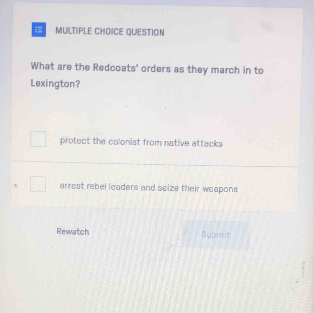 QUESTION
What are the Redcoats' orders as they march in to
Lexington?
protect the colonist from native attacks
arrest rebel leaders and seize their weapons
Rewatch Submit