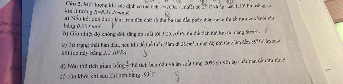 Một lượng khí xác định có thể tích V=100cm^3 , nhiệt độ 27°C và áp suất 1.10^5Pa. Hằng số 
khí lí tưởng R=8,31 J/mol. K. 
a) Nếu kết quả được làm tròn đến chữ số thứ ba sau dầu phẩy thập phân thì số mol của khối khi 
cho cô áy 
bằng 0,004 mol. 
ài chủ từ Pa thì thể tích khí khi đó bằng 80cm^3. 
b) Giữ nhiệt độ không đổi, tăng áp suất tới 1,25.10^5
c) Từ trạng thái ban đầu, nén khí đề thể tích giảm đi 20cm^3
t6 , nhiệt độ khí tăng lên đến 39° thì áp suất 
khí lúc này bằng 2,2.10^5Pa. 
d) Nếu thể tích giảm bằng  1/2  thể tích ban đầu và áp suất tăng 20% so với áp suất ban đầu thì nhiệt 
xiễn 
độ của khối khí sau khi nén bằng -93^0C.