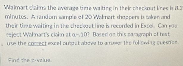 Walmart claims the average time waiting in their checkout lines is 8.3
minutes. A random sample of 20 Walmart shoppers is taken and 
their time waiting in the checkout line is recorded in Excel. Can you 
reject Walmart's claim at a=.10 ? Based on this paragraph of text. 
、 use the correct excel output above to answer the following question. 
Find the p -value.