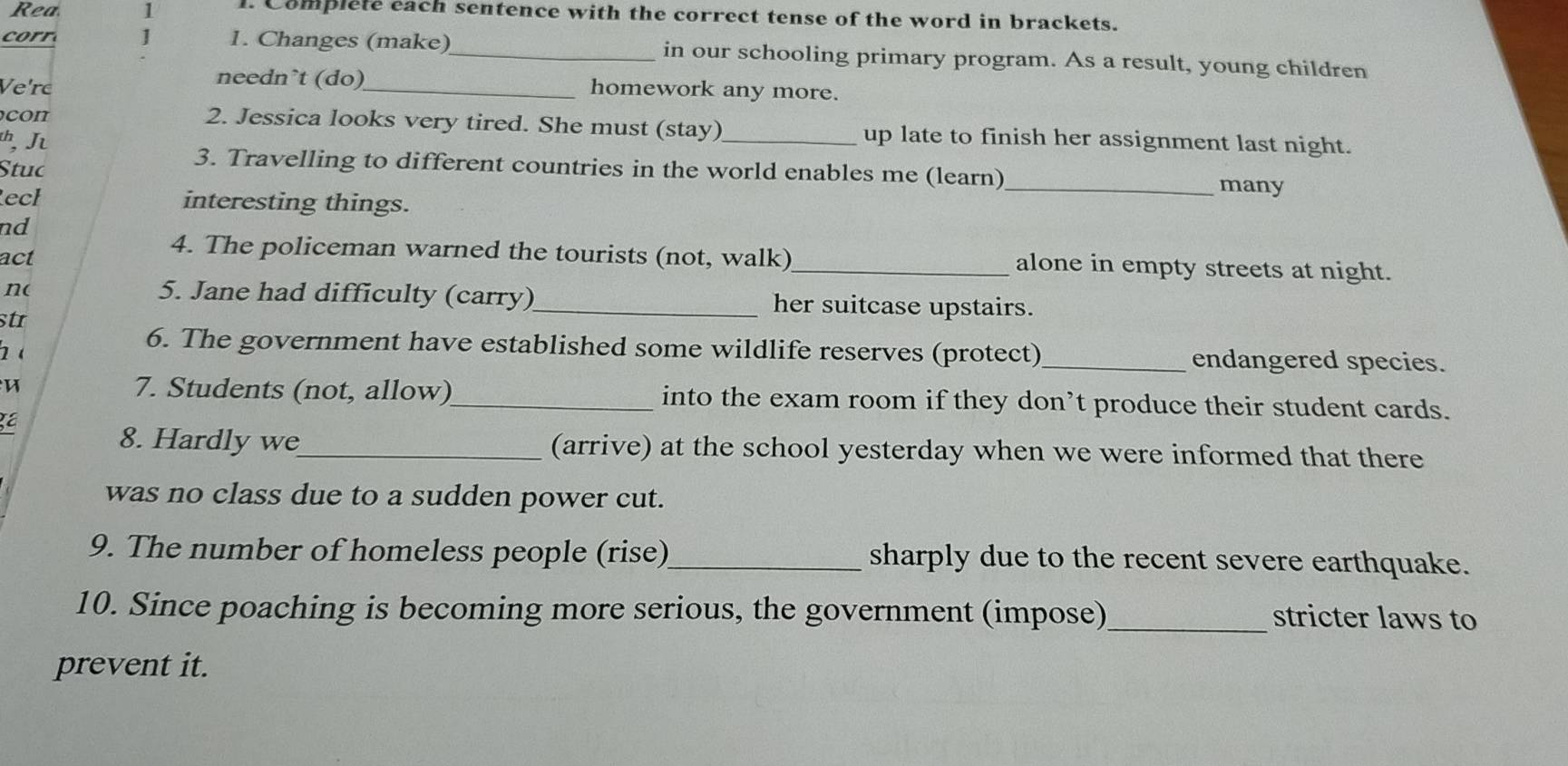 Rea 1 l. Complete each sentence with the correct tense of the word in brackets. 
corr ] 1. Changes (make)_ in our schooling primary program. As a result, young children 
needn’t (do) 
Ve're _homework any more. 
con 2. Jessica looks very tired. She must (stay)_ up late to finish her assignment last night. 
, J 
3. Travelling to different countries in the world enables me (learn) 
Stuc _many 
ech interesting things. 
nd 
act 
4. The policeman warned the tourists (not, walk)_ alone in empty streets at night. 
n( 5. Jane had difficulty (carry)_ her suitcase upstairs. 
str 
( 
6. The government have established some wildlife reserves (protect)_ endangered species. 
7. Students (not, allow)_ into the exam room if they don’t produce their student cards. 
8. Hardly we_ (arrive) at the school yesterday when we were informed that there 
was no class due to a sudden power cut. 
9. The number of homeless people (rise)_ sharply due to the recent severe earthquake. 
10. Since poaching is becoming more serious, the government (impose)_ stricter laws to 
prevent it.