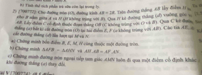 Tính thể tích phần trà sữa còn lại trong ly. 
2) [700772]: Cho đường tròn (O), đường kinh AB=2R 2. Trên đường thẳng AB lấy điểm H Ta t 
cho B nằm giữa A và H (H không trùng với B), Qua H kè đường thắng (đ) vuông gốc v  1;5
AB. Lây điểm C cổ định thuộc đoạn thắng OB (C không trùng với O và B). Qua C kẻ đượm Su 
thắng (a) bắt kỉ cắt đường tròn (O) tại hai điểm E, F (a không trùng với AB). Các tia AE, A Kể 
cất đường thắng (đ) lần lượt tại M và N. S 
a) Chứng minh bốn điểm B, E, M, H cùng thuộc một đường tròn. 
b) Chứng minh △ AFB-△ AHN và AH.AB=AF.AN. 
c) Chứng minh đường tròn ngoại tiếp tam giác AMN luôn đi qua một điểm cố định khác 
khi đường thắng (a) thay đổi. 
Sài V [ 700774 ]: (0 5 diễn