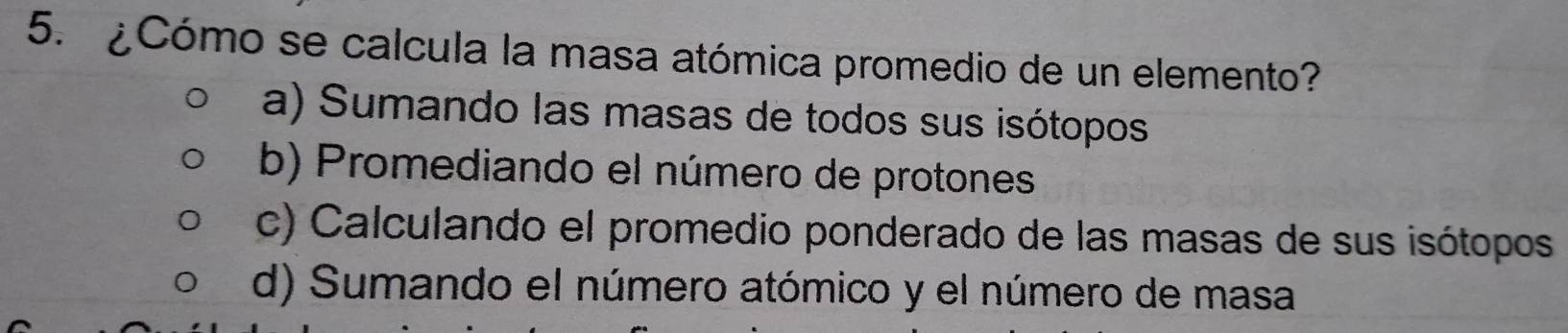 ¿Cómo se calcula la masa atómica promedio de un elemento?
a) Sumando las masas de todos sus isótopos
b) Promediando el número de protones
c) Calculando el promedio ponderado de las masas de sus isótopos
d) Sumando el número atómico y el número de masa