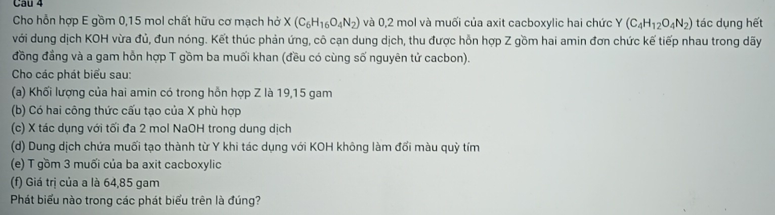 Cau 4 
Cho hỗn hợp E gồm 0, 15 mol chất hữu cơ mạch hở X(C_6H_16O_4N_2) và 0,2 mol và muối của axit cacboxylic hai chức Y (C_4H_12O_4N_2) tác dụng hết 
với dung dịch KOH vừa đủ, đun nóng. Kết thúc phản ứng, cô cạn dung dịch, thu được hỗn hợp Z gồm hai amin đơn chức kế tiếp nhau trong dãy 
đồng đẳng và a gam hỗn hợp T gồm ba muối khan (đều có cùng số nguyên tử cacbon). 
Cho các phát biểu sau: 
(a) Khối lượng của hai amin có trong hỗn hợp Z là 19, 15 gam 
(b) Có hai công thức cấu tạo của X phù hợp 
(c) X tác dụng với tối đa 2 mol NaOH trong dung dịch 
(d) Dung dịch chứa muối tạo thành từ Y khi tác dụng với KOH không làm đổi màu quỳ tím 
(e) T gồm 3 muối của ba axit cacboxylic 
(f) Giá trị của a là 64,85 gam
Phát biểu nào trong các phát biểu trên là đúng?