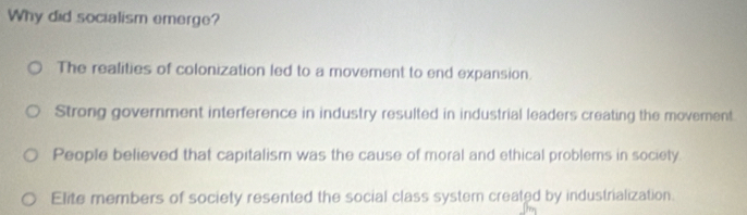 Why did socialism emerge?
The realities of colonization led to a movement to end expansion.
Strong government interference in industry resulted in industrial leaders creating the movement
People believed that capitalism was the cause of moral and ethical problems in society.
Elite members of society resented the social class systemn created by industrialization.