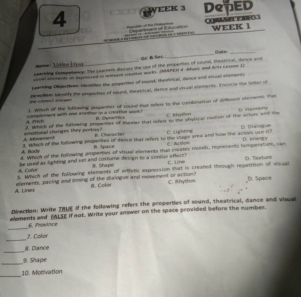 EK 3 DepED
4
dePaRTMeNT of educAtIon
Republic of the Philippines CEEF33
Department of Education
REGÍON VI - WESTERN VISAYAS WEEK 1
SCHOOLS DIVISION OF NEGROS OCCIDENTAL
Date:_
Gr. & Sec.:
_
Name:
Learning Competency: The Learners discuss the use of the properties of sound, theatrical, dance and
visual elements as expressed in relevant creative works. (MAPEH 4 -Music and Arts Lesson 1)
Learning Objectives: Identifies the properties of sound, theatrical, dance and visual elements
Direction: Identify the properties of sound, theatrical, dance and visual elements. Encircle the letter of
the correct answer.
1. Which of the following properties of sound that refers to the combination of different elements that
complement with one another in a creative work?
D. Harmony
A. Pitch B. Dynamics C. Rhythm
2. Which of the following properties of theater that refers to the physical motion of the actors and the
emotional changes they portray?
A. Movement B. Character C. Lighting D. Dialogue
3. Which of the following properties of dance that refers to the stage area and how the actors use it?
D. energy
A. Body B. Space C. Action
4. Which of the following properties of visual elements that creates moods, represents temperature, can
be used as lighting and set and costume design to a similar effect?
B. Shape D. Texture
A. Color C. Line
5. Which of the following elements of artistic expression that is created through repetition of visual
elements, pacing and timing of the dialogue and movement or action?
A. Lines B. Color C. Rhythm D. Space
Direction: Write TRUE if the following refers the properties of sound, theatrical, dance and visual
elements and FALSE if not. Write your answer on the space provided before the number.
_
6. Province
_
7. Color
_
8. Dance
_
9. Shape
_
10. Motivation