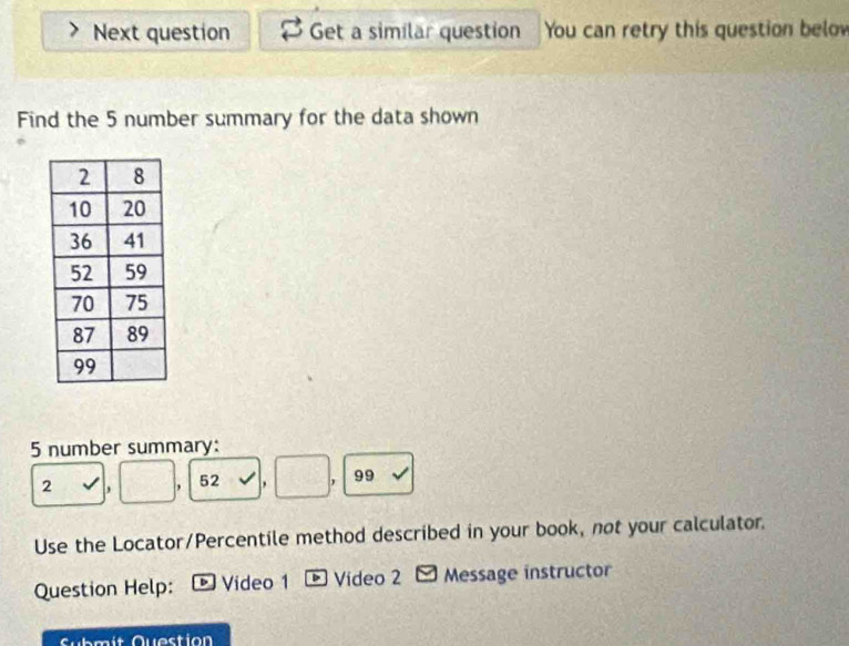 Next question Get a similar question You can retry this question below 
Find the 5 number summary for the data shown 
5 number summary:
2 , 52 , , 99
Use the Locator/Percentile method described in your book, not your calculator. 
Question Help: ® Video 1 * Vídeo 2 - Message instructor 
Submit Question