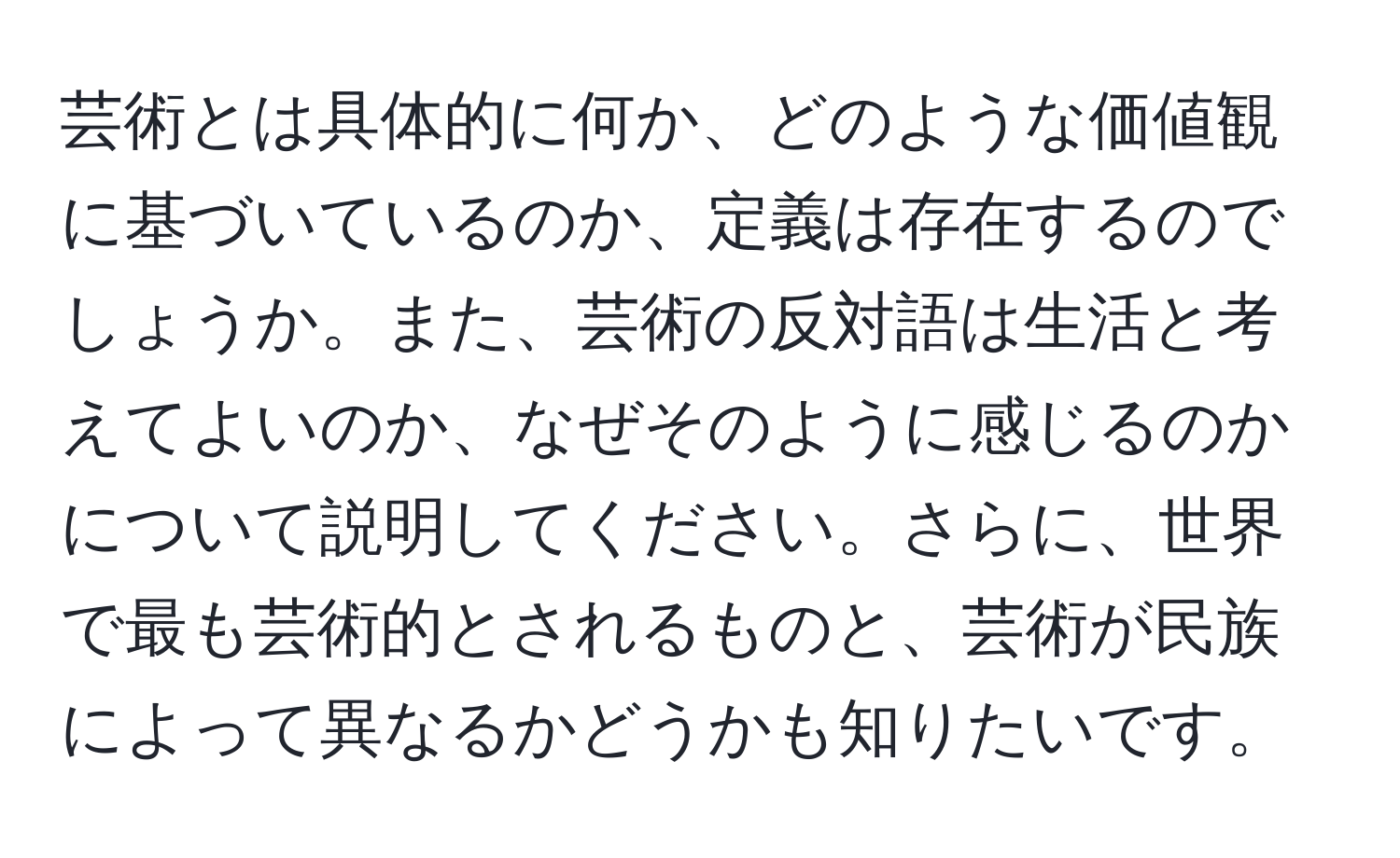 芸術とは具体的に何か、どのような価値観に基づいているのか、定義は存在するのでしょうか。また、芸術の反対語は生活と考えてよいのか、なぜそのように感じるのかについて説明してください。さらに、世界で最も芸術的とされるものと、芸術が民族によって異なるかどうかも知りたいです。