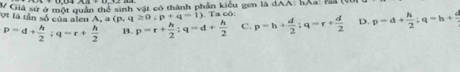 x+0.04A1+0.32
3/ Giả sử nh vật có thành phần kiểu gen là dAA: hAa: rải (Và
ợt là tần số của alen A, a(p,q≥ 0;p+q=1). Ta có:
p=d+ h/2 ; q=r+ h/2  B. p=r+ h/2 ; q=d+ h/2  C. p=h+ d/2 ; q=r+ d/2  D. p=d+ h/2 ; q=h+ d/2 