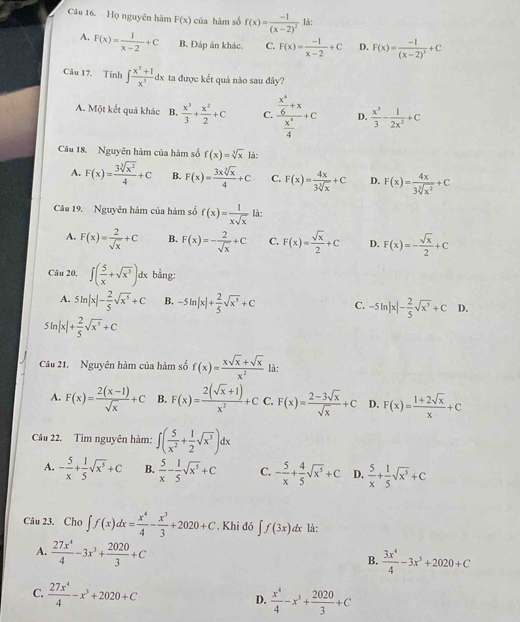 Họ nguyên hàm F(x) của hàm số f(x)=frac -1(x-2)^2 là:
A. F(x)= 1/x-2 +C B. Đáp án khác. C. F(x)= (-1)/x-2 +C D. F(x)=frac -1(x-2)^3+C
Câu 17. Tính ∈t  (x^5+1)/x^3 dx ta được kết quả nào sau đây?
A. Một kết quả khác B.  x^3/3 + x^2/2 +C C. frac  x^6/6 +x x^4/4 +c D.  x^3/3 - 1/2x^2 +C
Câu 18. Nguyên hàm của hàm số f(x)=sqrt[3](x) là:
A. F(x)= 3sqrt[3](x^2)/4 +C B. F(x)= 3xsqrt[3](x)/4 +C C. F(x)= 4x/3sqrt[3](x) +C D. F(x)= 4x/3sqrt[3](x^2) +C
Câu 19. Nguyên hàm của hàm số f(x)= 1/xsqrt(x)  là:
A. F(x)= 2/sqrt(x) +C B. F(x)=- 2/sqrt(x) +C C. F(x)= sqrt(x)/2 +C D. F(x)=- sqrt(x)/2 +C
Câu 20. ∈t ( 5/x +sqrt(x^3))dx bằng:
A. 5ln |x|- 2/5 sqrt(x^5)+C B. -5ln |x|+ 2/5 sqrt(x^5)+C -5ln |x|- 2/5 sqrt(x^5)+C D.
C.
5ln |x|+ 2/5 sqrt(x^5)+C
Câu 21. Nguyên hàm của hàm số f(x)= (xsqrt(x)+sqrt(x))/x^2  là:
A. F(x)= (2(x-1))/sqrt(x) +C B. F(x)= (2(sqrt(x)+1))/x^2 +C C. F(x)= (2-3sqrt(x))/sqrt(x) +C D. F(x)= (1+2sqrt(x))/x +C
Câu 22. Tìm nguyên hàm: ∈t ( 5/x^2 + 1/2 sqrt(x^3))dx
A. - 5/x + 1/5 sqrt(x^5)+C B.  5/x - 1/5 sqrt(x^5)+C C. - 5/x + 4/5 sqrt(x^5)+C D.  5/x + 1/5 sqrt(x^5)+C
Câu 23. Cho ∈t f(x)dx= x^4/4 - x^3/3 +2020+C. Khi đó ∈t f(3x)dx là:
A.  27x^4/4 -3x^3+ 2020/3 +C
B.  3x^4/4 -3x^3+2020+C
C.  27x^4/4 -x^3+2020+C D.  x^4/4 -x^3+ 2020/3 +C