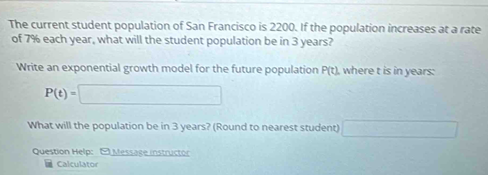 The current student population of San Francisco is 2200. If the population increases at a rate 
of 7% each year, what will the student population be in 3 years? 
Write an exponential growth model for the future population P(t) , where t is in years :
P(t)=□
What will the population be in 3 years? (Round to nearest student) □ 
Question Help: - Message instructor 
Calculator