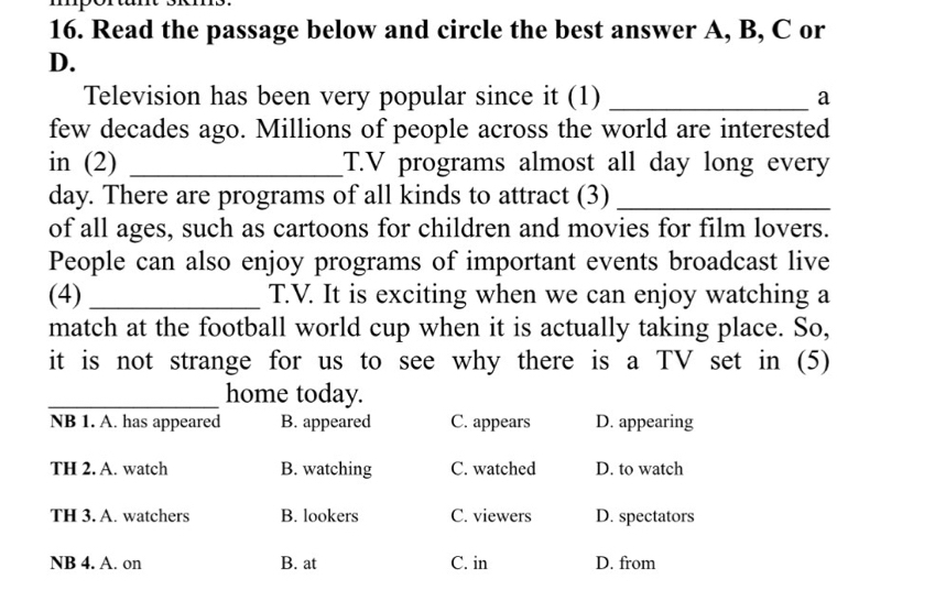 Read the passage below and circle the best answer A, B, C or
D.
Television has been very popular since it (1) _a
few decades ago. Millions of people across the world are interested
in (2) _T.V programs almost all day long every
day. There are programs of all kinds to attract (3)_
of all ages, such as cartoons for children and movies for film lovers.
People can also enjoy programs of important events broadcast live
(4) _T.V. It is exciting when we can enjoy watching a
match at the football world cup when it is actually taking place. So,
it is not strange for us to see why there is a TV set in (5)
_home today.
NB 1. A. has appeared B. appeared C. appears D. appearing
TH 2. A. watch B. watching C. watched D. to watch
TH 3. A. watchers B. lookers C. viewers D. spectators
NB 4. A. on B. at C. in D. from