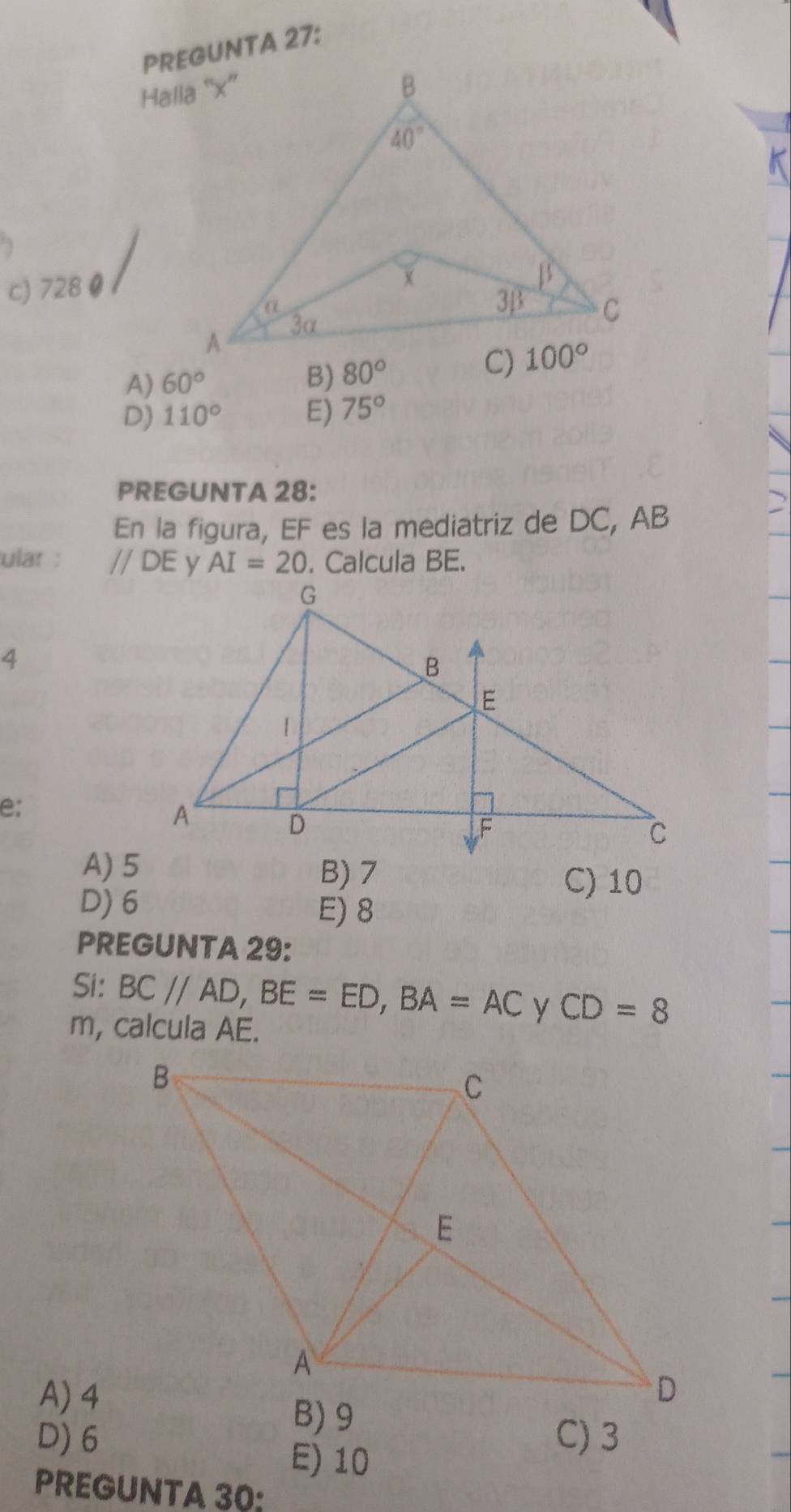 PREGUNTA 27:
c) 728 0
A) 60° B) 80°
D) 110° E) 75°
PREGUNTA 28:
En la figura, EF es la mediatriz de DC, AB
ular : //DE AI=20. Calcula BE.
4
e;
A) 5 B) >
D) 6
C) 10
E) 8
PREGUNTA 29:
Si: BC//AD,BE=ED,BA=AC CD=8
m, calcula AE.
A) 4
D)6 C) 3
E) 10
PREGUNTA 30: