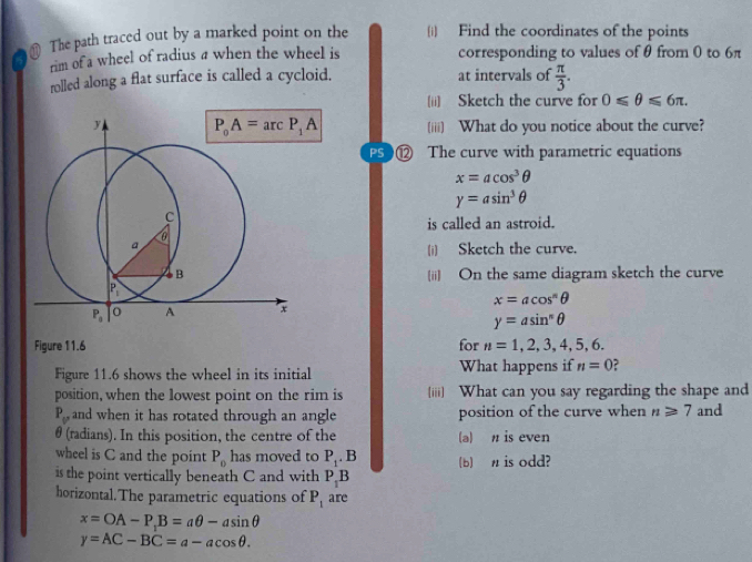 The path traced out by a marked point on the (i) Find the coordinates of the points
rim of a wheel of radius a when the wheel is corresponding to values ofθ from 0 to 6π
rolled along a flat surface is called a cycloid. at intervals of  π /3 .
(ii) Sketch the curve for 0≤slant θ ≤slant 6π .
(iii) What do you notice about the curve?
PS ⑫ The curve with parametric equations
x=acos^3θ
y=asin^3θ
is called an astroid.
(i) Sketch the curve.
(ii] On the same diagram sketch the curve
x=acos^nθ
y=asin^nθ
Figure 11.6 for n=1,2,3,4,5,6.
Figure 11.6 shows the wheel in its initial What happens if n=0 ?
position, when the lowest point on the rim is (iii) What can you say regarding the shape and
P_U and when it has rotated through an angle position of the curve when n≥slant 7 and
θ (radians). In this position, the centre of the (a) n is even
wheel is C and the point P_0 has moved to P_1.B (b) n is odd?
is the point vertically beneath C and with P_1B
horizontal.The parametric equations of P_1 are
x=OA-P_1B=aθ -asin θ
y=AC-BC=a-acos θ .