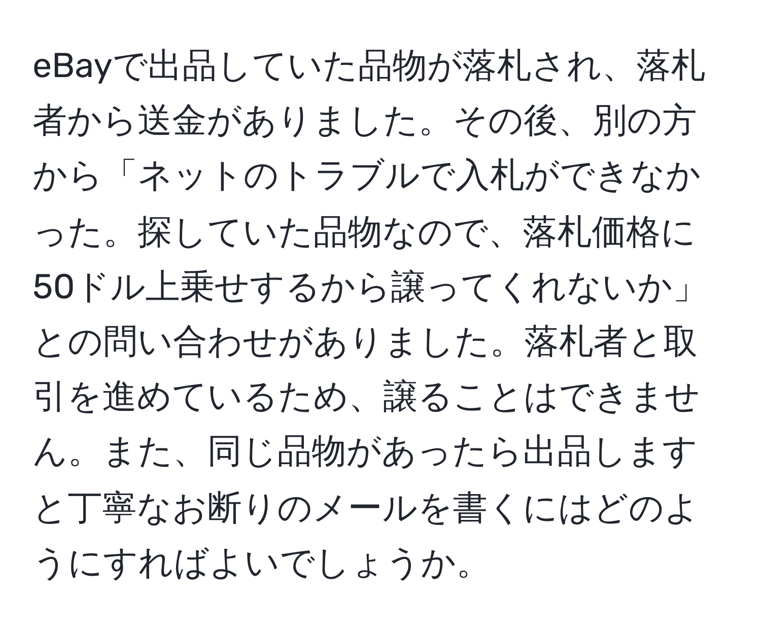 eBayで出品していた品物が落札され、落札者から送金がありました。その後、別の方から「ネットのトラブルで入札ができなかった。探していた品物なので、落札価格に50ドル上乗せするから譲ってくれないか」との問い合わせがありました。落札者と取引を進めているため、譲ることはできません。また、同じ品物があったら出品しますと丁寧なお断りのメールを書くにはどのようにすればよいでしょうか。