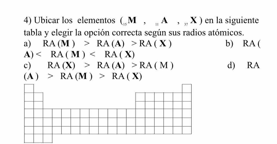 Ubicar los elementos (_15M,_11A,_37X) en la siguiente
tabla y elegir la opción correcta según sus radios atómicos.
a) RA(M)>RA(A)>RA(X) b) RA (
A) ∠ RA(M)
c) RA(X)>RA(A)>RA(M) d) RA
(A)>RA(M)>RA(X)