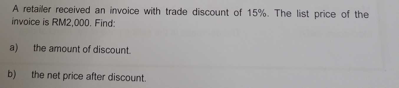 A retailer received an invoice with trade discount of 15%. The list price of the 
invoice is RM2,000. Find: 
a) the amount of discount. 
b) the net price after discount.