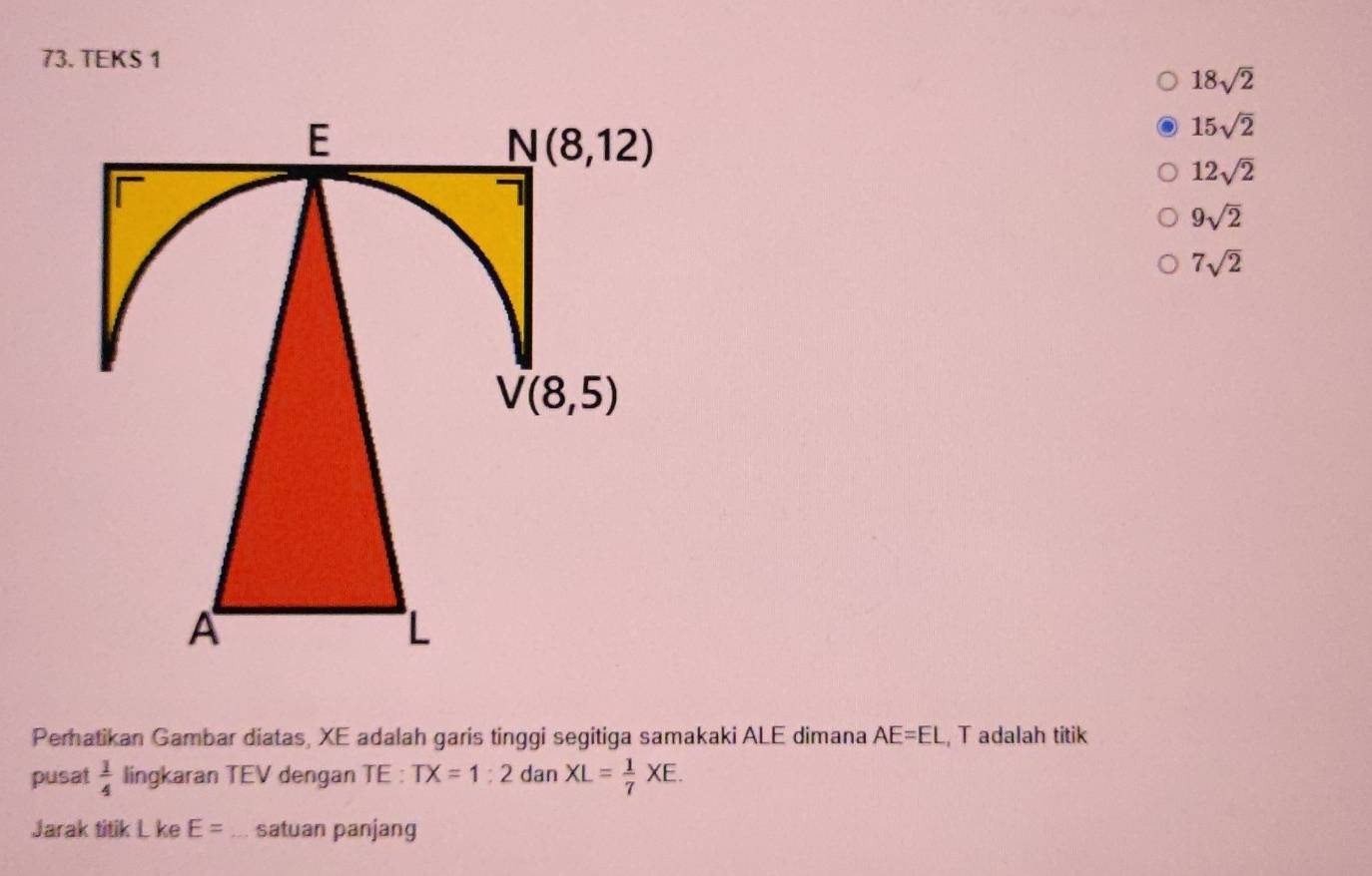 TEKS 1
18sqrt(2)
15sqrt(2)
12sqrt(2)
9sqrt(2)
7sqrt(2)
Perhatikan Gambar diatas, XE adalah garis tinggi segitiga samakaki ALE dimana AE=EL T adalah titik
pusat  1/4  lingkaran TEV dengan TE : TX=1:2 dan XL= 1/7 XE.
Jarak titik L ke E= _ satuan panjang