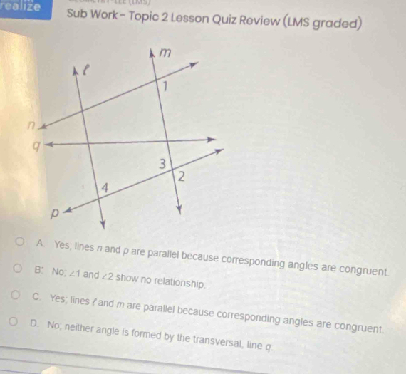 realize Sub Work - Topic 2 Lesson Quiz Review (LMS graded)
A. Yes; lines n and p are parallel because corresponding angles are congruent.
B: No; ∠ 1 and ∠ 2 show no relationship.
C. Yes; lines I and m are parallel because corresponding angles are congruent.
D. No; neither angle is formed by the transversal, line q.