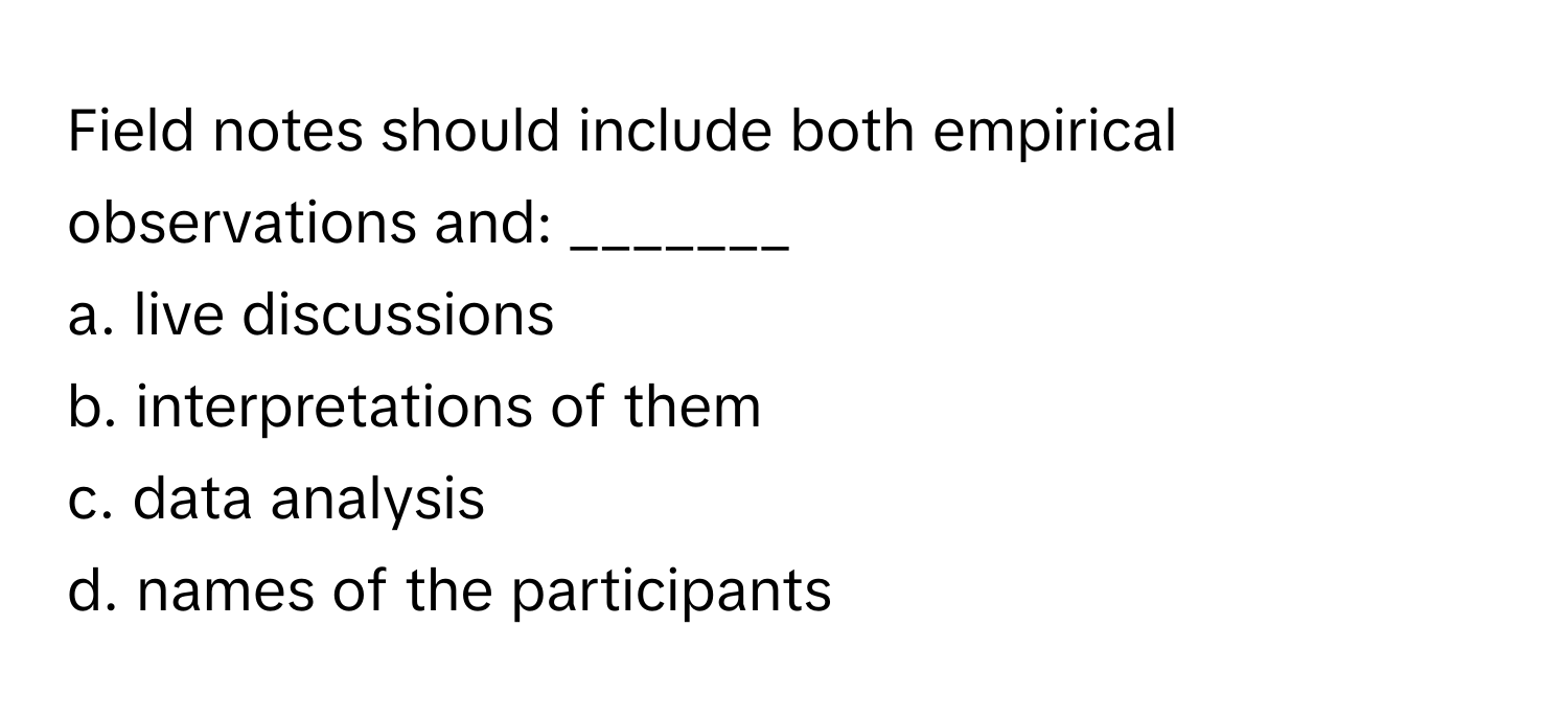 Field notes should include both empirical observations and: _______
a. live discussions
b. interpretations of them
c. data analysis
d. names of the participants