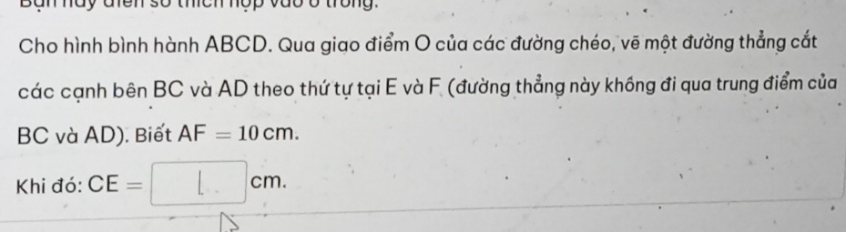 Bàn hày điên số thích hợp vào ở trong. 
Cho hình bình hành ABCD. Qua giao điểm O của các đường chéo, vẽ một đường thẳng cắt 
các cạnh bên BC và AD theo thứ tự tại E và F (đường thẳng này khống đi qua trung điểm của
BC và AD). Biết AF=10cm. 
Khi đó: CE=□ cm.