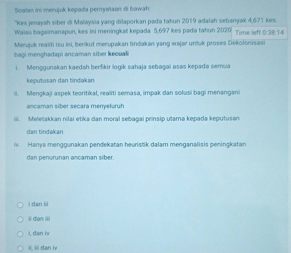 Soalan ini merujuk kepada pernyataan di bawah:
''Kes jenayah siber di Malaysia yang dilaporkan pada tahun 2019 adalah sebanyak 4,671 kes.
Walau bagaimanapun, kes ini meningkat kepada 5,697 kes pada tahun 2020 Time left 0:38:14
Merujuk realiti isu ini, berikut merupakan tindakan yang wajar untuk proses Dekolonisasi
bagi menghadapi ancaman siber kecuali
i. Menggunakan kaedah berfıkir logik sahaja sebagai asas kepada semua
keputusan dan tindakan
ii. Mengkaji aspek teoritikal, realiti semasa, impak dan solusi bagi menangani
ancaman siber secara menyeluruh
iii. Meletakkan nilai etika dan moral sebagai prinsip utama kepada keputusan
dan tindakan
iv. Hanya menggunakan pendekatan heuristik dalam menganalisis peningkatan
dan penurunan ancaman siber.
i dan iii
ii dan iii
i, dan iv
ii, iii dan iv