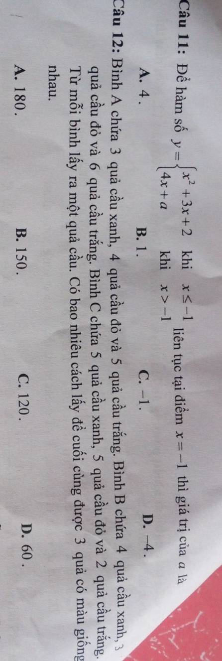 Để hàm số y=beginarrayl x^2+3x+2khix≤ -1 4x+akhix>-1endarray. liên tục tại điểm x=-1 thì giá trị của ā là
A. 4. B. 1. C. -1. D. −4.
Câu 12: Bình A chứa 3 quả cầu xanh, 4 quả cầu đỏ và 5 quả cầu trắng. Bình B chứa 4 quả cầu xanh, 3
quả cầu đỏ và 6 quả cầu trắng. Bình C chứa 5 quả cầu xanh, 5 quả cầu đỏ và 2 quả cầu trắng.
Từ mỗi bình lấy ra một quả cầu. Có bao nhiêu cách lấy để cuối cùng được 3 quả có màu giống
nhau.
A. 180. B. 150. C. 120. D. 60.