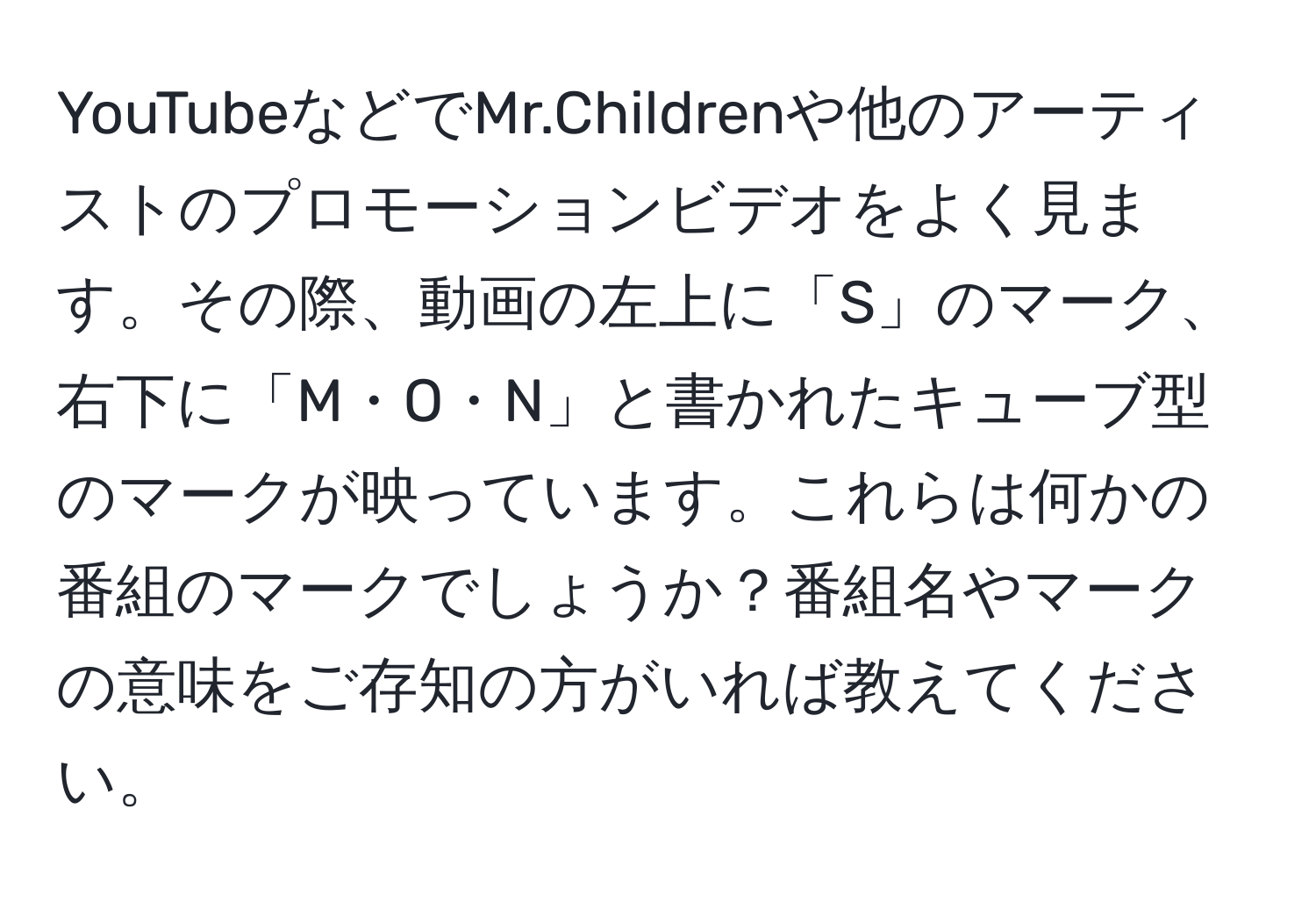 YouTubeなどでMr.Childrenや他のアーティストのプロモーションビデオをよく見ます。その際、動画の左上に「S」のマーク、右下に「M・O・N」と書かれたキューブ型のマークが映っています。これらは何かの番組のマークでしょうか？番組名やマークの意味をご存知の方がいれば教えてください。