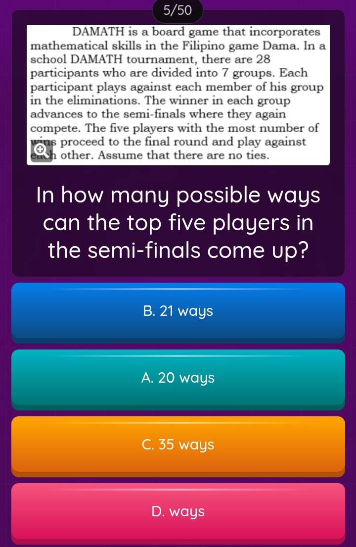 5/50
DAMATH is a board game that incorporates
mathematical skills in the Filipino game Dama. In a
school DAMATH tournament, there are 28
participants who are divided into 7 groups. Each
participant plays against each member of his group
in the eliminations. The winner in each group
advances to the semi-finals where they again
compete. The five players with the most number of
us proceed to the final round and play against
h other. Assume that there are no ties.
In how many possible ways
can the top five players in
the semi-finals come up?
B. 21 ways
A. 20 ways
C. 35 ways
D. ways