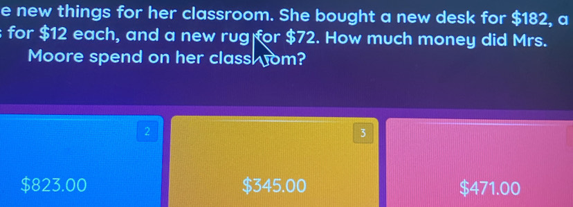 new things for her classroom. She bought a new desk for $182, a
for $12 each, and a new rug for $72. How much money did Mrs.
Moore spend on her class om?
2
3
$823.00 $345.00 $471.00