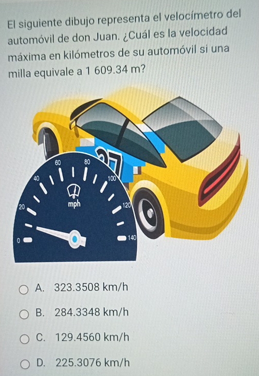 El siguiente dibujo representa el velocímetro del
automóvil de don Juan. ¿Cuál es la velocidad
máxima en kilómetros de su automóvil si una
milla equivale a 1 609.34 m?
A. 323.3508 km/h
B. 284.3348 km/h
C. 129.4560 km/h
D. 225.3076 km/h