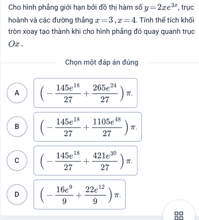 Cho hình phẳng giới hạn bởi đồ thị hàm số y=2xe^(3x) , trục
hoành và các đường thắng x=3, x=4. Tính thể tích khối
tròn xoay tạo thành khi cho hình phẳng đó quay quanh trục
Ox .
Chọn một đáp án đúng
A (- 145e^(18)/27 + 265e^(24)/27 )π.
B (- 145e^(18)/27 + 1105e^(48)/27 )π.
C (- 145e^(18)/27 + 421e^(30)/27 )π.
D (- 16e^9/9 + 22e^(12)/9 )π.